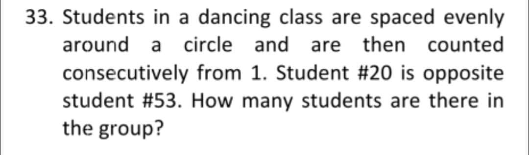 33. Students in a dancing class are spaced evenly
around a circle and are then counted
consecutively from 1. Student #20 is opposite
student #53. How many students are there in
the group?
