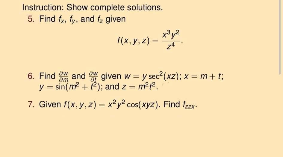 Instruction: Show complete solutions.
5. Find fx, fy, and fz given
x°y?
f(x,у, z) —
24
6. Find W and OW
given w = y sec? (xz); x = m+ t;
am
%3D
%3D
y = sin(m? + t2); and z = m?t².
%3D
7. Given f(x, y, z) = x2y? cos(xyz). Find fzx.

