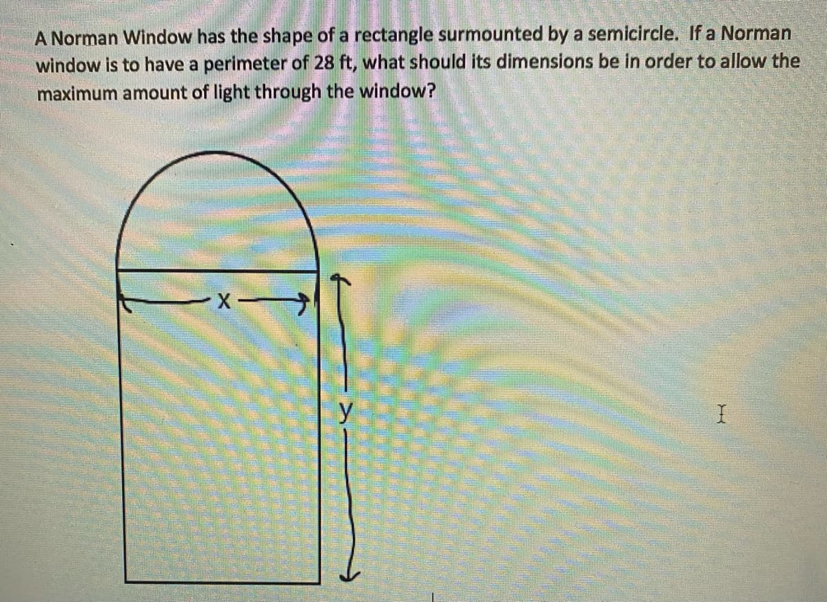 A Norman Window has the shape of a rectangle surmounted by a semicircle. If a Norman
window is to have a perimeter of 28 ft, what should its dimensions be in order to allow the
maximum amount of light through the window?
y
