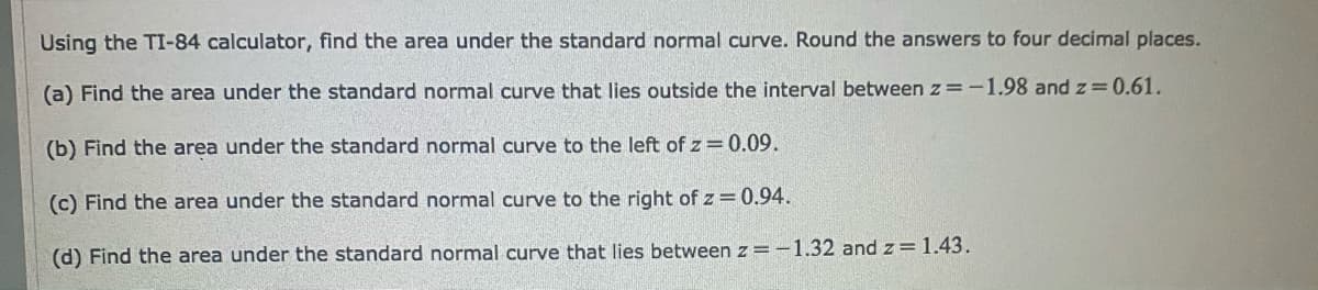 Using the TI-84 calculator, find the area under the standard normal curve. Round the answers to four decimal places.
(a) Find the area under the standard normal curve that lies outside the interval between z=-1.98 and z=0.61.
(b) Find the area under the standard normal curve to the left of z= 0.09.
(c) Find the area under the standard normal curve to the right of z = 0.94.
(d) Find the area under the standard normal curve that lies between z = -1.32 and z = 1.43.
