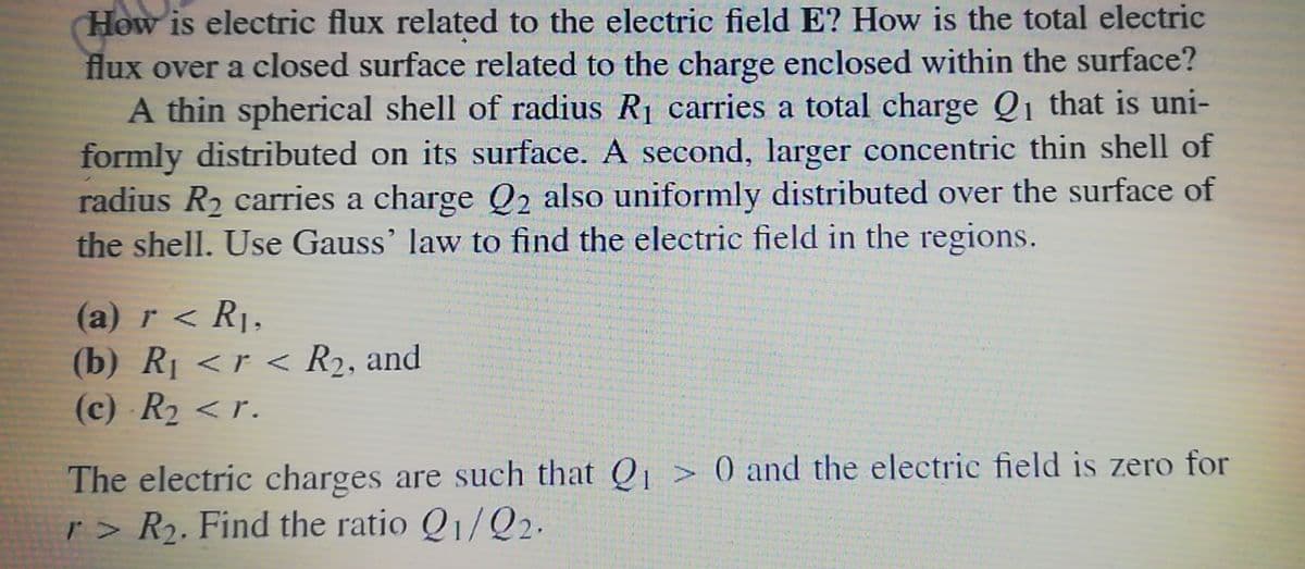 How is electric flux related to the electric field E? How is the total electric
flux over a closed surface related to the charge enclosed within the surface?
A thin spherical shell of radius R1 carries a total charge Q1 that is uni-
formly distributed on its surface. A second, larger concentric thin shell of
radius R2 carries a charge Q2 also uniformly distributed over the surface of
the shell. Use Gauss' law to find the electric field in the regions.
(a) r < R1,
(b) RỊ <r < R2, and
(c) R2 < r.
The electric charges are such that Q > 0 and the electric field is zero for
r > R2. Find the ratio Q1/Q2.
