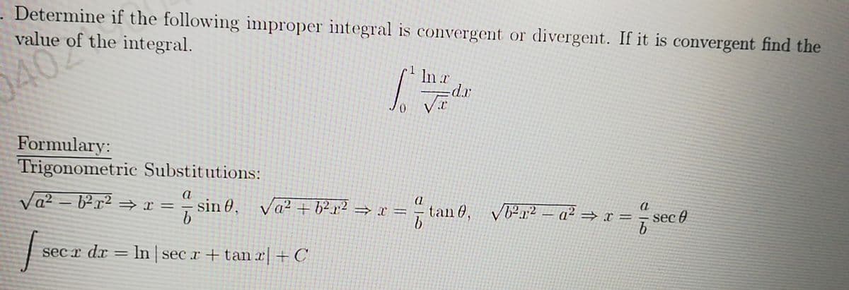 Determine if the following inproper integral is convergent or divergent. If it is convergent find the
value of the integral.
0402
In r
Formulary:
Trigonometric Substitutions:
Va? – b².x² = x =
sin 0, Va² + b²x² = x =
b
tan 0, Vr2 – a² = x =
sec 0
sec x dx = In sec r + tan x + C
