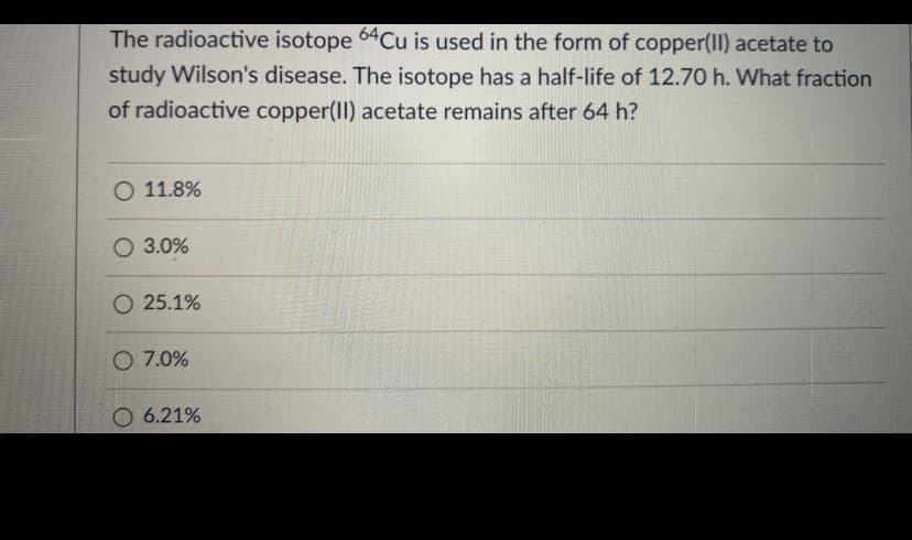 The radioactive isotope 64Cu is used in the form of copper(I) acetate to
study Wilson's disease. The isotope has a half-life of 12.70 h. What fraction
of radioactive copper(II) acetate remains after 64 h?
O 11.8%
O 3.0%
O 25.1%
O 7.0%
O 6.21%
