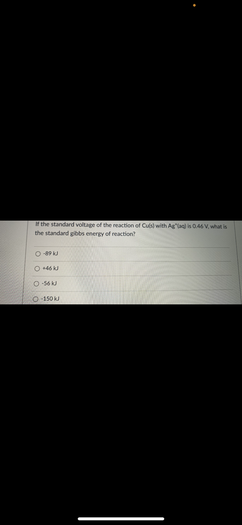 If the standard voltage of the reaction of Cu(s) with Ag*(aq) is 0.46 V, what is
the standard gibbs energy of reaction?
O -89 kJ
O +46 kJ
O -56 kJ
O -150 kJ
