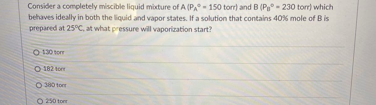 Consider a completely miscible liquid mixture of A (PA° = 150 torr) and B (PB° = 230 torr) which
%3D
%3D
behaves ideally in both the liquid and vapor states. If a solution that contains 40% mole of B is
prepared at 25°C, at what pressure will vaporization start?
O 130 torr
182 torr
O 380 torr
O 250 torr
