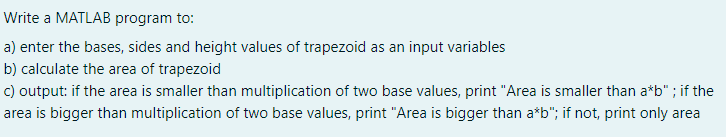 Write a MATLAB program to:
a) enter the bases, sides and height values of trapezoid as an input variables
b) calculate the area of trapezoid
c) output: if the area is smaller than multiplication of two base values, print "Area is smaller than a*b" ; if the
area is bigger than multiplication of two base values, print "Area is bigger than a*b"; if not, print only area
