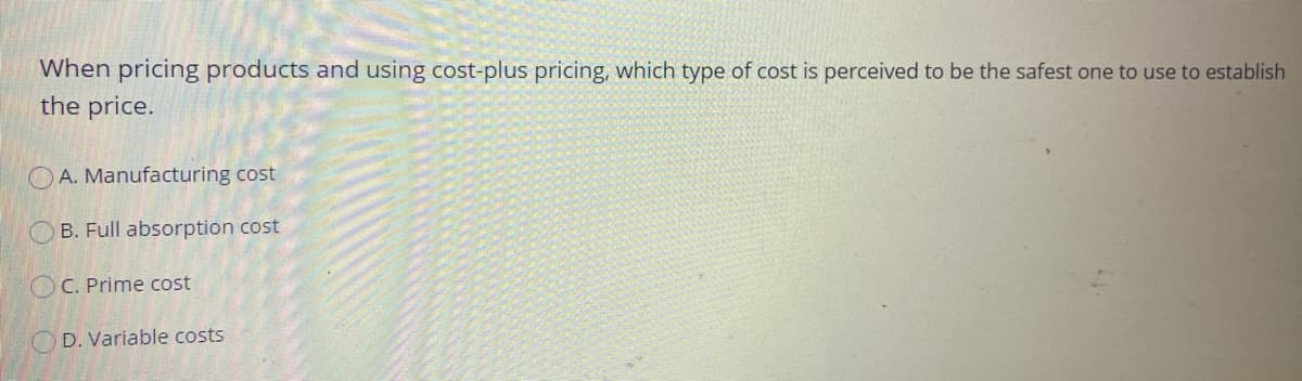When pricing products and using cost-plus pricing, which type of cost is perceived to be the safest one to use to establish
the price.
OA. Manufacturing cost
B. Full absorption cost
OC. Prime cost
OD. Variable costs

