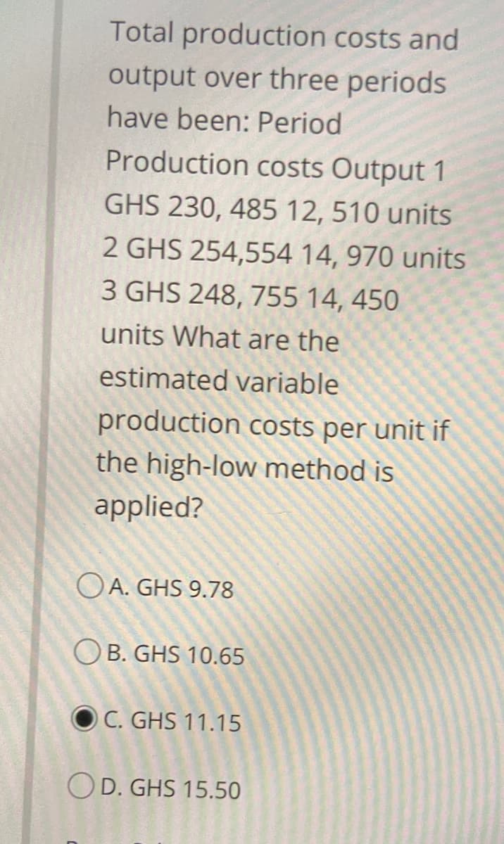 Total production costs and
output over three periods
have been: Period
Production costs Output 1
GHS 230, 485 12, 510 units
2 GHS 254,554 14, 970 units
3 GHS 248, 755 14, 450
units What are the
estimated variable
production costs per unit if
the high-low method is
applied?
OA. GHS 9.78
O B. GHS 10.65
O C. GHS 11.15
OD. GHS 15.50
