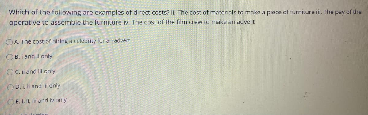 Which of the following are examples of direct costs? ii. The cost of materials to make a piece of furniture i. The pay of the
operative to assemble the furniture iv. The cost of the film crew to make an advert
O A. The cost of hiring a celebrity for an advert
O B. i and ii only
OC. ii and ii only
OD. i, ii and iii only
O E. I, ii, iii and iv only
