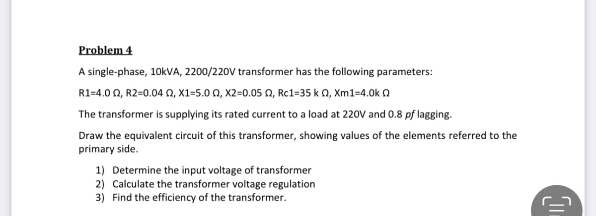 Problem 4
A single-phase, 10KVA, 2200/220V transformer has the following parameters:
R1-4.0 Ω, R2=0.04 Ω , X1-5.0 Ω, X2-0.05 Ω , Rc1-35 k Ω, Xm1-4.0k Ω
The transformer is supplying its rated current to a load at 220V and 0.8 pf lagging.
Draw the equivalent circuit of this transformer, showing values of the elements referred to the
primary side.
1) Determine the input voltage of transformer
2) Calculate the transformer voltage regulation
3) Find the efficiency of the transformer.
