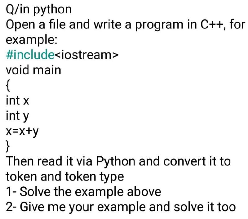 Q/in python
Open a file and write a program in C++, for
example:
#include<iostream>
void main
{
int x
int y
x=x+y
}
Then read it via Python and convert it to
token and token type
1- Solve the example above
2- Give me your example and solve it too
