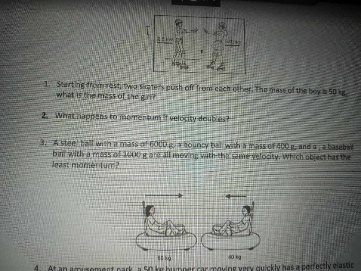 2.5 m's
30 m/s
1. Starting from rest, two skaters push off from each other. The mass of the boy is 50 kg,
what is the mass of the girl?
2. What happens to momentum if velocity doubles?
3. A steel ball with a mass of 6000 g, a bouncy ball with a mass of 400 g, and a, a baseball
ball with a mass of 1000 g are all moving with the same velocity. Which object has the
least momentum?
60 kg
40 kg
4.
At an amusement nark a 50 ke bumner car moving very quickly has a perfectly elastic

