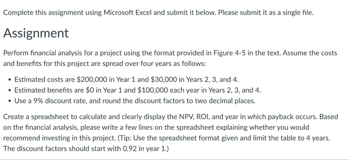 Complete this assignment using Microsoft Excel and submit it below. Please submit it as a single file.
Assignment
Perform financial analysis for a project using the format provided in Figure 4-5 in the text. Assume the costs
and benefits for this project are spread over four years as follows:
• Estimated costs are $200,000 in Year 1 and $30,000 in Years 2, 3, and 4.
• Estimated benefits are $0 in Year 1 and $100,000 each year in Years 2, 3, and 4.
• Use a 9% discount rate, and round the discount factors to two decimal places.
Create a spreadsheet to calculate and clearly display the NPV, ROI, and year in which payback occurs. Based
on the financial analysis, please write a few lines on the spreadsheet explaining whether you would
recommend investing in this project. (Tip: Use the spreadsheet format given and limit the table to 4 years.
The discount factors should start with 0.92 in year 1.)