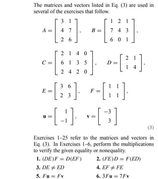 The matrices and vectors listed in Eq. (3) are used in
several of the exercises that follow.
3 1
--B
4 7
A =
26
2140
6135
2420
-
C =
U=
121
743
601
D
36
*=[23] P-[¦¦]·
E
1
-[B]+[C]
=
1
[24]
-3
3
Exercises 1-25 refer to the matrices and vectors in
Eq. (3). In Exercises 1-6, perform the multiplications
to verify the given equality or nonequality.
1. (DE) F= D(EF)
2. (FE)D = F(ED)
3. DE ED
4. EF # FE
5. Fu = Fv
6.3Fu = 7Fv