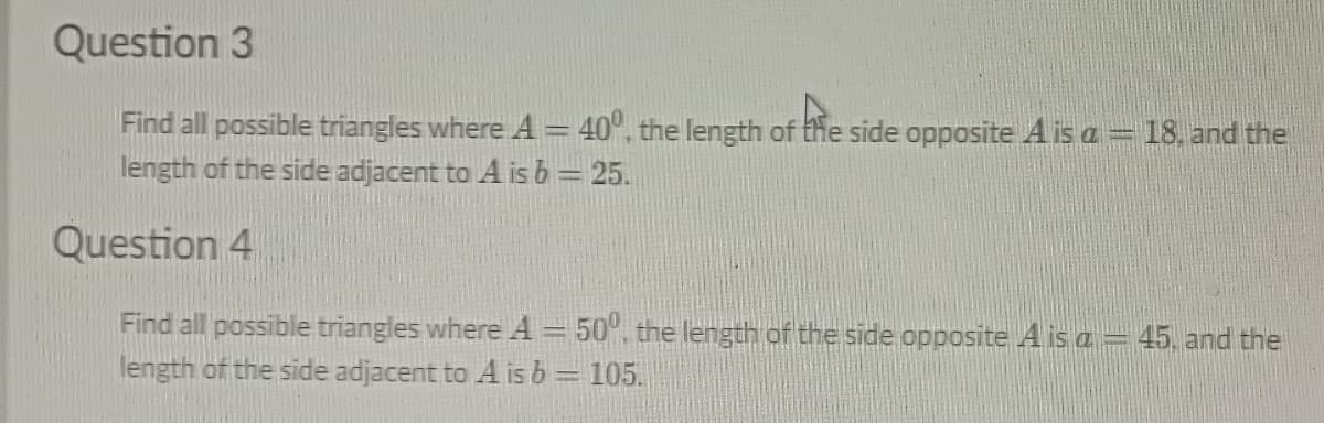 Question 3
Find all possible triangles where A = 40°, the length of the side opposite A is a = 18. and the
length of the side adjacent to A is b = 25.
Question 4
Find all possible triangles where A-500, the length of the side opposite A is a -45, and the
length of the side adjacent to A is b = 105.