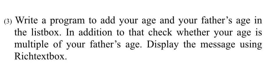 (3) Write a program to add your age and your father's age in
the listbox. In addition to that check whether your age is
multiple of your father's age. Display the message using
Richtextbox.