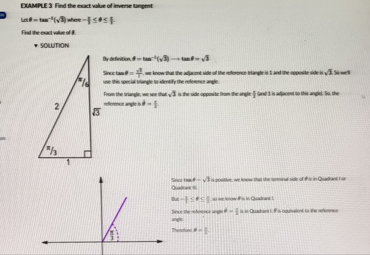 00
om
EXAMPLE 3 Find the exact value of inverse tangent
Let = tan-¹(√3) where - <<
Find the exact value of 0.
▾ SOLUTION
2
/3
By definition, 8=tan(√3)
tan0= √3
Since tan@= we know that the adjacent side of the reference triangle is 1 and the opposite side is √3. So we'll
use this special triangle to identify the reference angle.
16
From the triangle, we see that √3 is the side opposite from the angle (and 1 is adjacent to this angle). So, the
reference angle is =F
3
*****
3
Since tan -√3 is positive, we know that the terminal side of 9 is in Quadrant I or
Quadrant
But
so we know is in Quadrant I.
Since the reference angle = is in Quadrant 1.0 is equivalent to the reference
angle.
Therefore, 8=