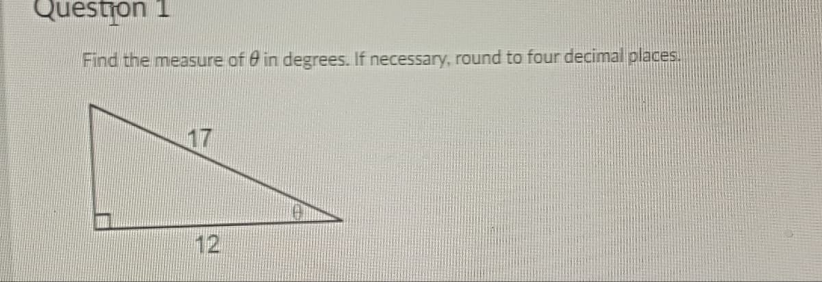Question 1
Find the measure of in degrees. If necessary, round to four decimal places.
17
12
