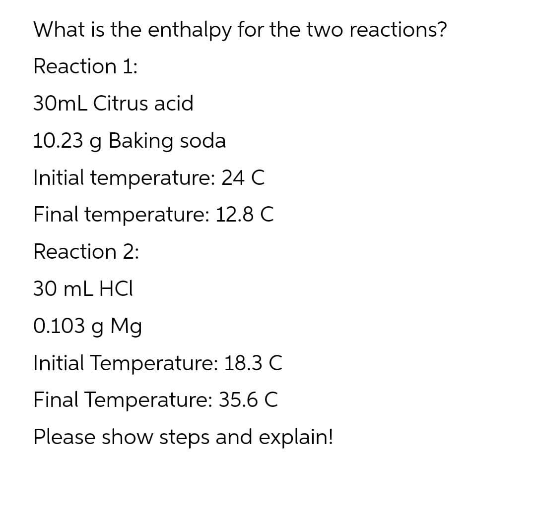 What is the enthalpy for the two reactions?
Reaction 1:
30mL Citrus acid
10.23 g Baking soda
Initial temperature: 24 C
Final temperature: 12.8 C
Reaction 2:
30 mL HCI
0.103 g Mg
Initial Temperature: 18.3 C
Final Temperature: 35.6 C
Please show steps and explain!
