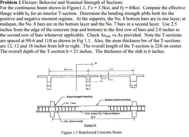 Problem 1 Flexure: Behavior and Nominal Strength of Sections
For the continuous beam shown in Figure1.1, f'c = 3.5ksi, and fy = 60ksi. Compute the effective
flange width bg for an interior T-section. Determine the bending strength oMn both for the
positive and negative moment regions. At the supports, the No. 8 bottom bars are in one layer; at
midspan, the No. 8 bars are in the bottom layer and the No. 7 bars in a second layer. Use 2.5
inches from the edge of the concrete (top and bottom) to the first row of bars and 2.0 inches to
the second row of bars whenever applicable. Check Asmin VS As provided. Note the T-sections
are spaced at 9ft-6 and 11ft as shown in Fig 1.1. Also, the stem thickness bw of the T-sections
are 12, 12 and 18 inches from left to right. The overall length of the T-section is 22ft on center.
The overall depth of the T-section h =21 inches. The thickness of the slab is 6 inches.
B1-6 in.
11 1
21 in.
Is in
12 in.
Support (negative bending)
Midspan (positivo bonding)
No. 7 bars
II
3 No. 8 plus 2 No. 7 bers at midapan
22 A
2 No. 8 bars at ends
Detail A
Figure 1.1 Reinforced Concrete Beam
