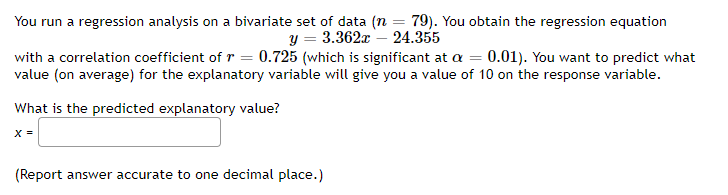You run a regression analysis on a bivariate set of data (n = 79). You obtain the regression equation
y = 3.362x24.355
with a correlation coefficient of r = 0.725 (which is significant at a = 0.01). You want to predict what
value (on average) for the explanatory variable will give you a value of 10 on the response variable.
What is the predicted explanatory value?
X =
(Report answer accurate to one decimal place.)