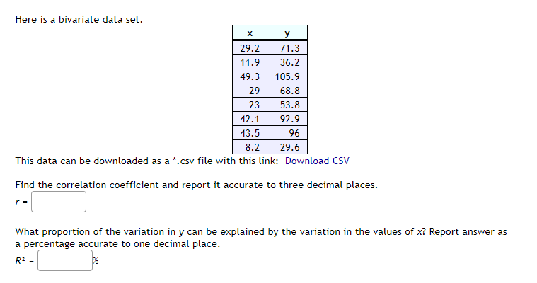 Here is a bivariate data set.
X
y
29.2
71.3
11.9
36.2
49.3
105.9
29
68.8
23
53.8
42.1
92.9
43.5
96
8.2
29.6
This data can be downloaded as a *.csv file with this link: Download CSV
Find the correlation coefficient and report it accurate to three decimal places.
r=
What proportion of the variation in y can be explained by the variation in the values of x? Report answer as
a percentage accurate to one decimal place.
R² =