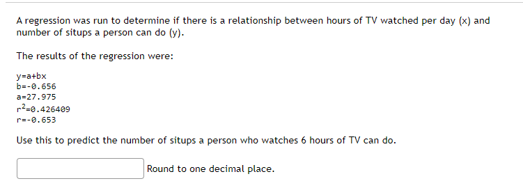 A regression was run to determine if there is a relationship between hours of TV watched per day (x) and
number of situps a person can do (y).
The results of the regression were:
y=a+bx
b=-0.656
a=27.975
r²=0.426409
r=-0.653
Use this to predict the number of situps a person who watches 6 hours of TV can do.
Round to one decimal place.