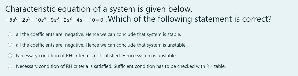 Characteristic equation of a system is given below.
-5s° -2s5– 10s*-9s³–25²-4s – 10=0 .VWhich of the following statement is correct?
all the coefficients are negative. Hence we can conclude that system is stable.
O all the coefficients are negative. Hence we can conclude that system is unstable.
O Necessary condition of RH criteria is not satisfied. Hence system is unstable
O Necessary condition of RH criteria is satisfied. Sufficient condition has to be checked with RH table.
