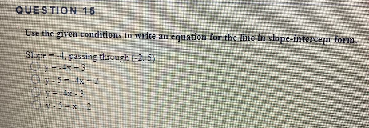 QUESTION 15
Use the given conditions to write an equation for the line in slope-intercept form.
Slope = -4, passing through (-2, 5)
O y=-4x 3
O y-5=-4x- 2
Oy=-4x - 3
O y-5=x-2
