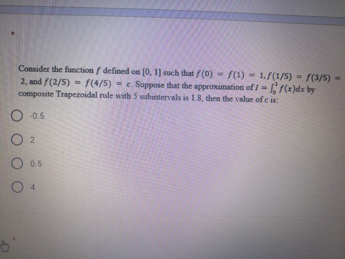 Consider the function f defined on [0, 1] such thatf (0) = f(1) = 1,f(1/5) = f(3/5)
2, and f(2/5) = f(4/5)
composite Trapezoidal rule with 5 subintervals is 1.8, then the value of c 1s
%D
c. Suppose that the approximation of I = , f(x)dx by
-0.5
O 0.5
O 4
