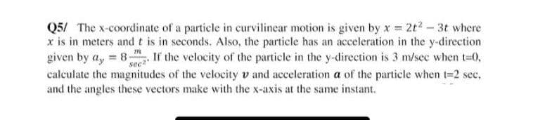Q5/ The x-coordinate of a particle in curvilinear motion is given by x = 2t2 - 3t where
x is in meters and t is in seconds. Also, the particle has an acceleration in the y-direction
given by a, 8- If the velocity of the particle in the y-direction is 3 m/sec when t=0,
calculate the magnitudes of the velocity v and acceleration a of the particle when t=2 sec,
and the angles these vectors make with the x-axis at the same instant.