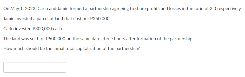 On May 1, 2022, Carlo and Jamie formed a partnership agreeing to share profits and losses in the ratio of 2:3 respectively.
Jamie invested a parcel of land that cost her P250,000.
Carlo invested P300,000 cash.
The land was sold for P500,000 on the same date, three hours after formation of the partnership.
How much should be the initial total capitalization of the partnership?