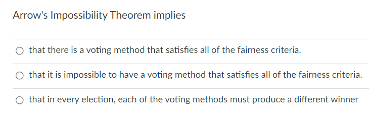 Arrow's Impossibility Theorem implies
O that there is a voting method that satisfies all of the fairness criteria.
O that it is impossible to have a voting method that satisfies all of the fairness criteria.
O that in every election, each of the voting methods must produce a different winner
