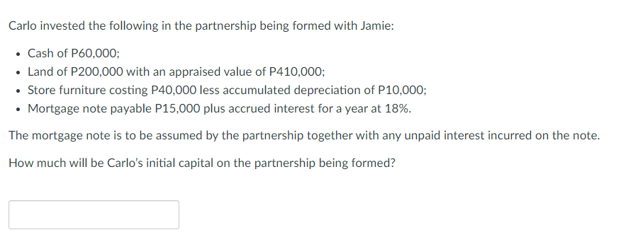 Carlo invested the following in the partnership being formed with Jamie:
• Cash of P60,000;
• Land of P200,000 with an appraised value of P410,000;
• Store furniture costing P40,000 less accumulated depreciation of P10,000;
• Mortgage note payable P15,000 plus accrued interest for a year at 18%.
The mortgage note is to be assumed by the partnership together with any unpaid interest incurred on the note.
How much will be Carlo's initial capital on the partnership being formed?