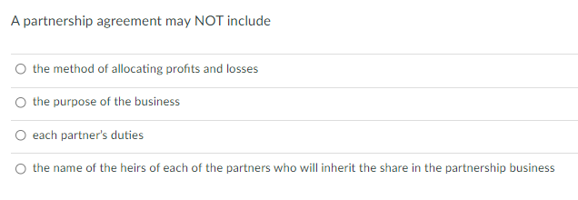 A partnership agreement may NOT include
O the method of allocating profits and losses
the purpose of the business
each partner's duties
O the name of the heirs of each of the partners who will inherit the share in the partnership business