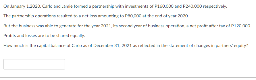 On January 1,2020, Carlo and Jamie formed a partnership with investments of P160,000 and P240,000 respectively.
The partnership operations resulted to a net loss amounting to P80,000 at the end of year 2020.
But the business was able to generate for the year 2021, its second year of business operation, a net profit after tax of P120,000.
Profits and losses are to be shared equally.
How much is the capital balance of Carlo as of December 31, 2021 as reflected in the statement of changes in partners' equity?