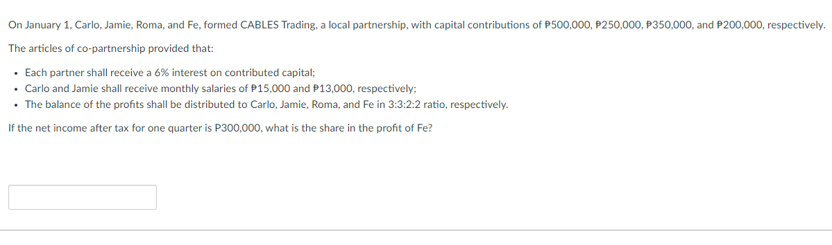 On January 1, Carlo, Jamie, Roma, and Fe, formed CABLES Trading, a local partnership, with capital contributions of P500,000, P250,000, P350,000, and P200,000, respectively.
The articles of co-partnership provided that:
• Each partner shall receive a 6% interest on contributed capital;
Carlo and Jamie shall receive monthly salaries of P15,000 and P13,000, respectively;
• The balance of the profits shall be distributed to Carlo, Jamie, Roma, and Fe in 3:3:2:2 ratio, respectively.
If the net income after tax for one quarter is P300,000, what is the share in the profit of Fe?
