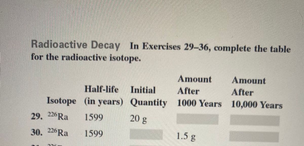 Radioactive Decay In Exercises 29-36, complete the table
for the radioactive isotope.
Amount
Amount
Half-life
Initial
After
After
Isotope (in years) Quantity 1000 Years 10,000 Years
29. 226RA
1599
20 g
30. 226RA
1599
1.5g
