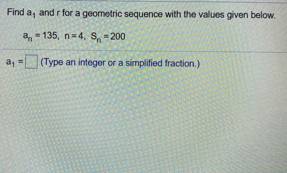 Find a, and r for a geometric sequence with the values given below.
a, = 135, n=4, S, = 200
%3D
a1 =
(Type an integer or a simplified fraction.)
