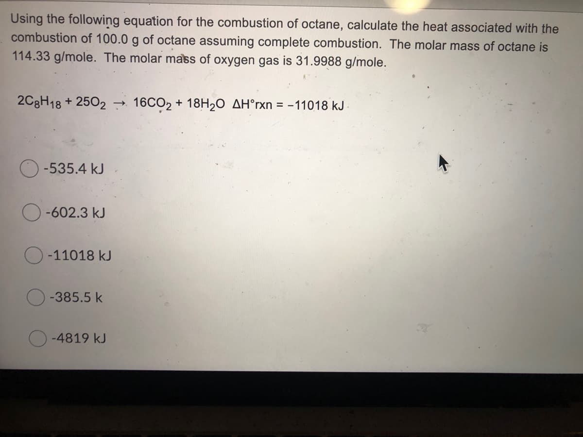 Using the following equation for the combustion of octane, calculate the heat associated with the
combustion of 100.0 g of octane assuming complete combustion. The molar mass of octane is
114.33 g/mole. The molar mass of oxygen gas is 31.9988 g/mole.
2C8H18 + 2502 → 16CO2 + 18H20 AH°rxn = -11018 kJ
-535.4 kJ
-602.3 kJ
-11018 kJ
-385.5 k
O-4819 kJ
