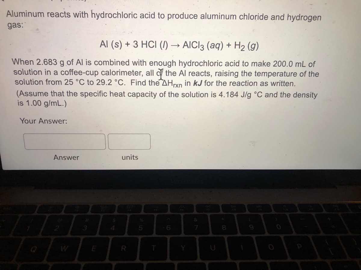 Aluminum reacts with hydrochloric acid to produce aluminum chloride and hydrogen
gas:
Al (s) + 3 HCI ()·
AICI3 (aq) + H2 (g)
When 2.683 g of Al is combined with enough hydrochloric acid to make 200.0 mL of
solution in a coffee-cup calorimeter, all af the Al reacts, raising the temperature of the
solution from 25 °C to 29.2 °C. Find the AHryn in kJ for the reaction as written.
(Assume that the specific heat capacity of the solution is 4.184 J/g °C and the density
is 1.00 g/mL.)
Your Answer:
Answer
units
DIL
3
4.
Y
