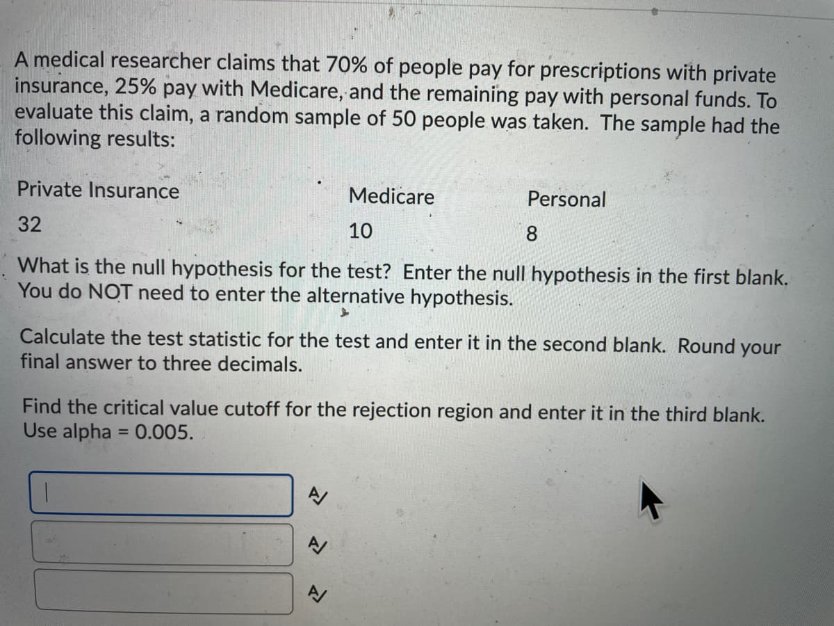 A medical researcher claims that 70% of people pay for prescriptions with private
insurance, 25% pay with Medicare, and the remaining pay with personal funds. To
evaluate this claim, a random sample of 50 people was taken. The sample had the
following results:
Private Insurance
Medicare
Personal
32
10
8
What is the null hypothesis for the test? Enter the null hypothesis in the first blank.
You do NOT need to enter the alternative hypothesis.
Calculate the test statistic for the test and enter it in the second blank. Round your
final answer to three decimals.
Find the critical value cutoff for the rejection region and enter it in the third blank.
Use alpha = 0.005.
