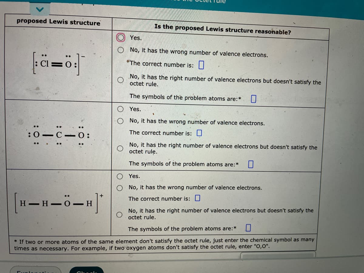 proposed Lewis structure
Is the proposed Lewis structure reasonable?
Yes.
No, it has the wrong number of valence electrons.
*The correct number is:||
No, it has the right number of valence electrons but doesn't satisfy the
octet rule.
The symbols of the problem atoms are:*
Yes.
No, it has the wrong number of valence electrons.
:0-
C 0:
The correct number is:U
No, it has the right number of valence electrons but doesn't satisfy the
octet rule.
The symbols of the problem atoms are:
Yes.
No, it has the wrong number of valence electrons.
The correct number is:U
Н— Н
- H
No, it has the right number of valence electrons but doesn't satisfy the
octet rule.
The symbols of the problem atoms are:*
* If two or more atoms of the same element don't satisfy the octet rule, just enter the chemical symbol as many
times as necessary. For example, if two oxygen atoms don't satisfy the octet rule, enter "O,0".
:0 :
