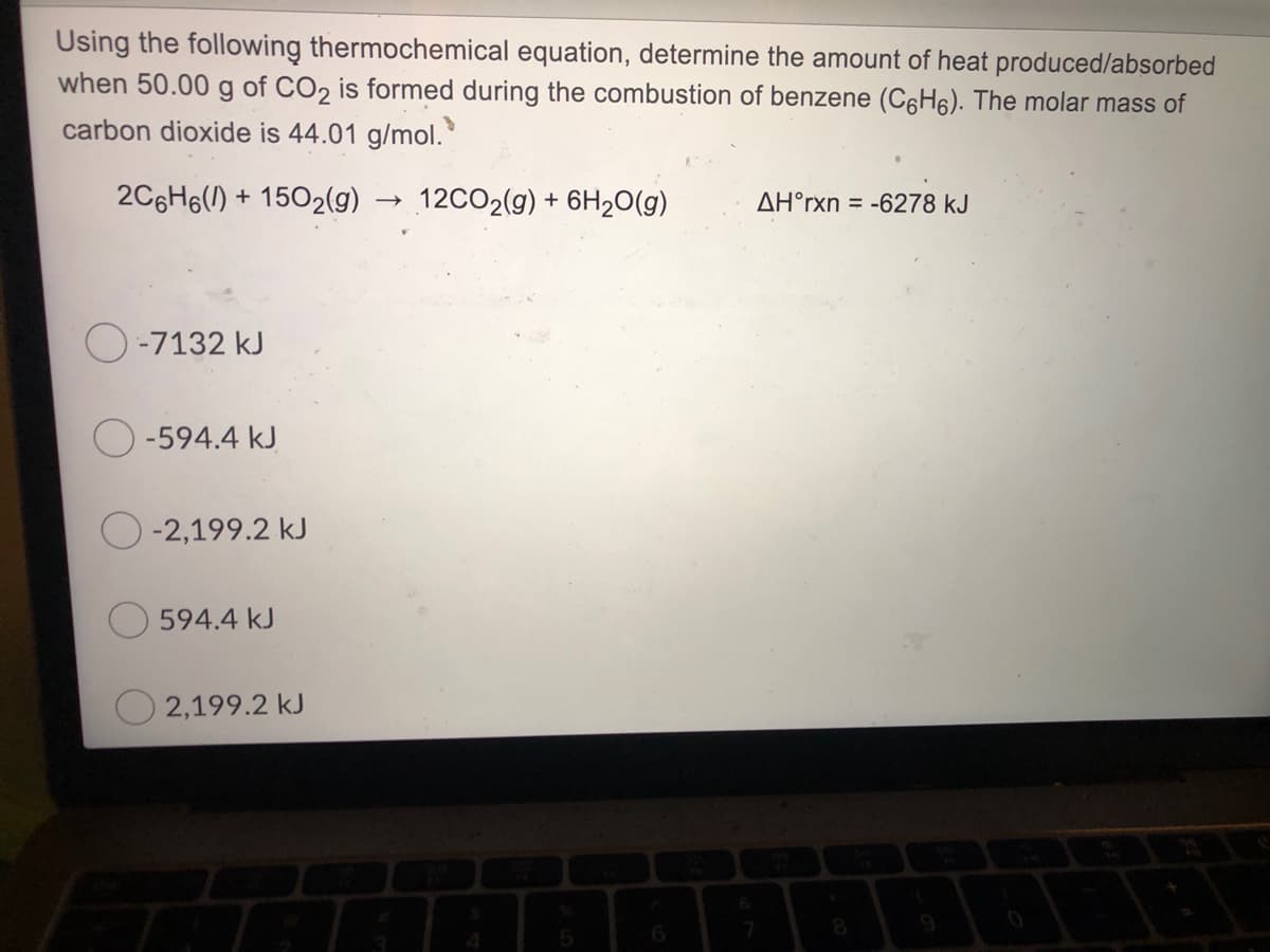 Using the following thermochemical equation, determine the amount of heat produced/absorbed
when 50.00 g of CO, is formed during the combustion of benzene (C6H6). The molar mass of
carbon dioxide is 44.01 g/mol.
2C6H6(1) + 1502(g)
12CO2(g) + 6H2O(g)
AH°rxn = -6278 kJ
O-7132 kJ
O -594.4 kJ
-2,199.2 kJ
594.4 kJ
2,199.2 kJ
