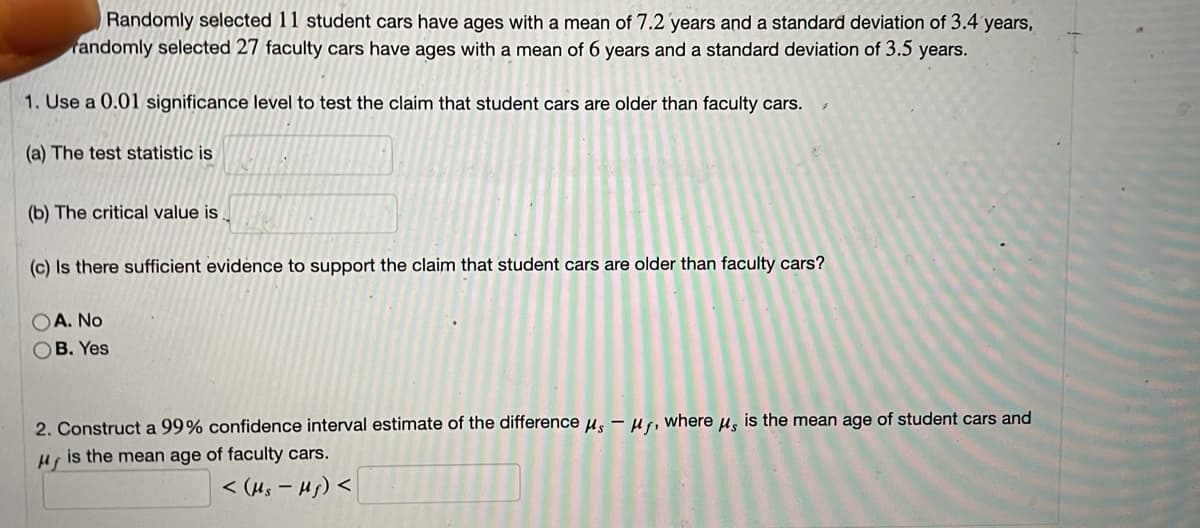 Randomly selected 11 student cars have ages with a mean of 7.2 years and a standard deviation of 3.4 years,
randomly selected 27 faculty cars have ages with a mean of 6 years and a standard deviation of 3.5 years.
1. Use a 0.01 significance level to test the claim that student cars are older than faculty cars.
(a) The test statistic is
(b) The critical value is
(c) Is there sufficient evidence to support the claim that student cars are older than faculty cars?
A. No
B. Yes
2. Construct a 99% confidence interval estimate of the differenceµ, – H, where µ, is the mean age of student cars and
is the mean age of faculty cars.
< (Hs – Hs) <
