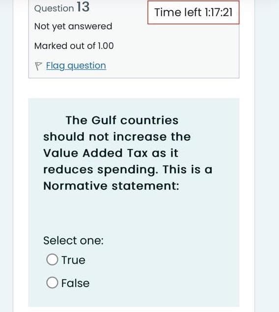 Question 13
Not yet answered
Marked out of 1.00
Flag question
Time left 1:17:21
The Gulf countries
should not increase the
Value Added Tax as it
reduces spending. This is a
Normative statement:
Select one:
True
O False