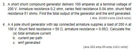 3. A short shunt compound generator delivers 100 amperes at a terminal voltage of
200 V. Armature resistance 0.2 ohm, series field resistance 0.04 ohm, shunt field
resistance 51 ohms. Find the total output of the generator and the emf generated.
(Ans. 20,000 watts, 224.8 volts)
4. A 4 pole shunt generator with lap connected armature supplies a load of 200 A at
100 V. Shunt field resistance = 50 02, armature resistance = 0.050. Calculate the:
(a) total armature current
b. current per path
c. emf generated
(Ans. 202 amp, 50 amp, 110.1 volts)
