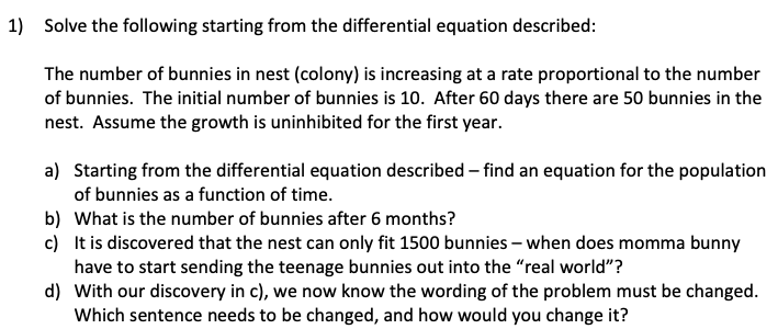 1) Solve the following starting from the differential equation described:
The number of bunnies in nest (colony) is increasing at a rate proportional to the number
of bunnies. The initial number of bunnies is 10. After 60 days there are 50 bunnies in the
nest. Assume the growth is uninhibited for the first year.
a) Starting from the differential equation described – find an equation for the population
of bunnies as a function of time.
b) What is the number of bunnies after 6 months?
c) It is discovered that the nest can only fit 1500 bunnies – when does momma bunny
have to start sending the teenage bunnies out into the "real world"?
d) With our discovery in c), we now know the wording of the problem must be changed.
Which sentence needs to be changed, and how would you change it?

