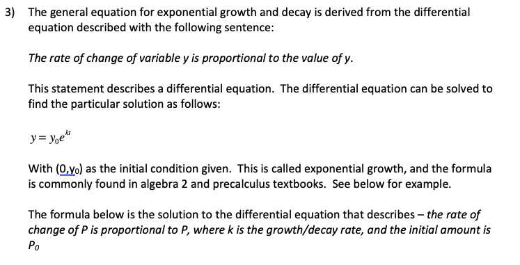 3) The general equation for exponential growth and decay is derived from the differential
equation described with the following sentence:
The rate of change of variable y is proportional to the value of y.
This statement describes a differential equation. The differential equation can be solved to
find the particular solution as follows:
y= y,e*
With (0,yo) as the initial condition given. This is called exponential growth, and the formula
is commonly found in algebra 2 and precalculus textbooks. See below for example.
The formula below is the solution to the differential equation that describes – the rate of
change of P is proportional to P, where k is the growth/decay rate, and the initial amount is
Po
