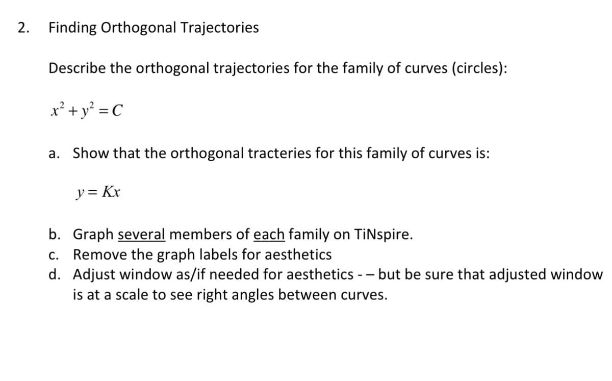 2. Finding Orthogonal Trajectories
Describe the orthogonal trajectories for the family of curves (circles):
x² +y° = C
a. Show that the orthogonal tracteries for this family of curves is:
y= Kx
b. Graph several members of each family on TiNspire.
c. Remove the graph labels for aesthetics
d. Adjust window as/if needed for aesthetics -- but be sure that adjusted window
is at a scale to see right angles between curves.
